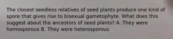 The closest seedless relatives of seed plants produce one kind of spore that gives rise to bisexual gametophyte. What does this suggest about the ancestors of seed plants? A. They were homosporous B. They were heterosporous