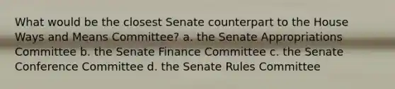 What would be the closest Senate counterpart to the House Ways and Means Committee? a. the Senate Appropriations Committee b. the Senate Finance Committee c. the Senate Conference Committee d. the Senate Rules Committee