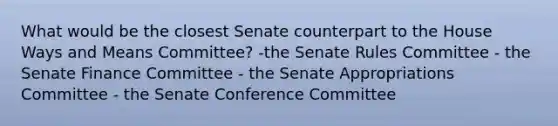 What would be the closest Senate counterpart to the House Ways and Means Committee? -the Senate Rules Committee - the Senate Finance Committee - the Senate Appropriations Committee - the Senate Conference Committee