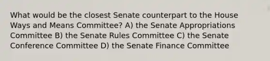 What would be the closest Senate counterpart to the House Ways and Means Committee? A) the Senate Appropriations Committee B) the Senate Rules Committee C) the Senate Conference Committee D) the Senate Finance Committee