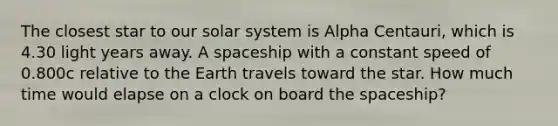 The closest star to our solar system is Alpha Centauri, which is 4.30 light years away. A spaceship with a constant speed of 0.800c relative to the Earth travels toward the star. How much time would elapse on a clock on board <a href='https://www.questionai.com/knowledge/k0Lyloclid-the-space' class='anchor-knowledge'>the space</a>ship?