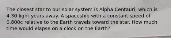 The closest star to our solar system is Alpha Centauri, which is 4.30 light years away. A spaceship with a constant speed of 0.800c relative to the Earth travels toward the star. How much time would elapse on a clock on the Earth?