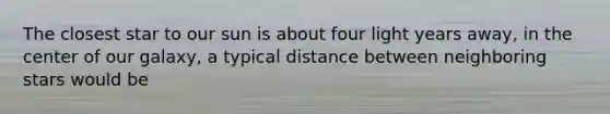 The closest star to our sun is about four light years away, in the center of our galaxy, a typical distance between neighboring stars would be