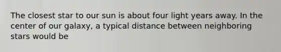 The closest star to our sun is about four light years away. In the center of our galaxy, a typical distance between neighboring stars would be