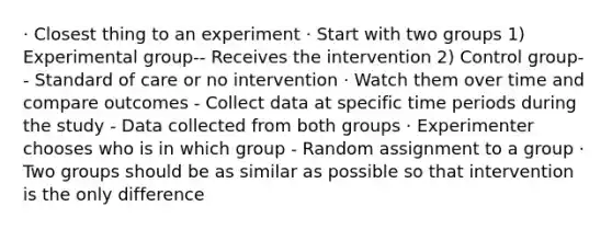 · Closest thing to an experiment · Start with two groups 1) Experimental group-- Receives the intervention 2) Control group-- Standard of care or no intervention · Watch them over time and compare outcomes - Collect data at specific time periods during the study - Data collected from both groups · Experimenter chooses who is in which group - Random assignment to a group · Two groups should be as similar as possible so that intervention is the only difference