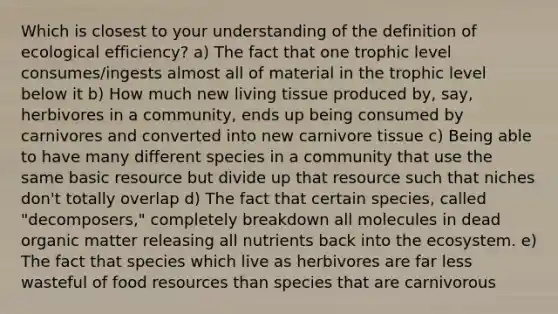 Which is closest to your understanding of the definition of ecological efficiency? a) The fact that one trophic level consumes/ingests almost all of material in the trophic level below it b) How much new living tissue produced by, say, herbivores in a community, ends up being consumed by carnivores and converted into new carnivore tissue c) Being able to have many different species in a community that use the same basic resource but divide up that resource such that niches don't totally overlap d) The fact that certain species, called "decomposers," completely breakdown all molecules in dead organic matter releasing all nutrients back into <a href='https://www.questionai.com/knowledge/k49x5J3j3W-the-ecosystem' class='anchor-knowledge'>the ecosystem</a>. e) The fact that species which live as herbivores are far less wasteful of food resources than species that are carnivorous