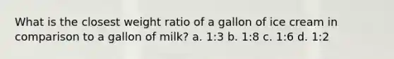 What is the closest weight ratio of a gallon of ice cream in comparison to a gallon of milk? a. 1:3 b. 1:8 c. 1:6 d. 1:2