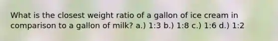 What is the closest weight ratio of a gallon of ice cream in comparison to a gallon of milk? a.) 1:3 b.) 1:8 c.) 1:6 d.) 1:2