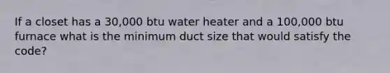 If a closet has a 30,000 btu water heater and a 100,000 btu furnace what is the minimum duct size that would satisfy the code?