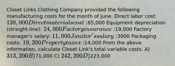 Closet Links Clothing Company provided the following manufacturing costs for the month of June. Direct labor cost: 138,000 Direct materials cost:85,000 Equipment depreciation (straight-line): 24,000 Factory insurance:19,000 Factory manager's salary: 11,000 Janitor's salary:3000 Packaging costs: 19,200 Property taxes:14,000 From the above information, calculate Closet Link's total variable costs. A) 313,200 B)71,000 C) 242,200 D)223,000