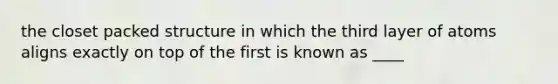 the closet packed structure in which the third layer of atoms aligns exactly on top of the first is known as ____