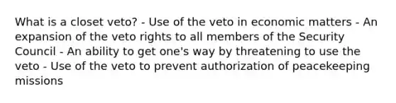 What is a closet veto? - Use of the veto in economic matters - An expansion of the veto rights to all members of the Security Council - An ability to get one's way by threatening to use the veto - Use of the veto to prevent authorization of peacekeeping missions