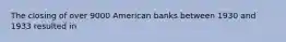 The closing of over 9000 American banks between 1930 and 1933 resulted in