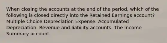 When closing the accounts at the end of the period, which of the following is closed directly into the Retained Earnings account? Multiple Choice Depreciation Expense. Accumulated Depreciation. Revenue and liability accounts. The Income Summary account.