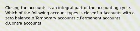 Closing the accounts is an integral part of <a href='https://www.questionai.com/knowledge/k10xCJF4P3-the-accounting-cycle' class='anchor-knowledge'>the accounting cycle</a>. Which of the following account types is closed? a.Accounts with a zero balance b.Temporary accounts c.Permanen<a href='https://www.questionai.com/knowledge/k7x83BRk9p-t-accounts' class='anchor-knowledge'>t accounts</a> d.Contra accounts