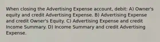 When closing the Advertising Expense account, debit: A) Owner's equity and credit Advertising Expense. B) Advertising Expense and credit Owner's Equity. C) Advertising Expense and credit Income Summary. D) Income Summary and credit Advertising Expense.