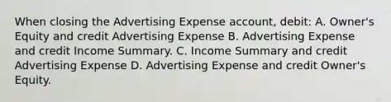 When closing the Advertising Expense account, debit: A. Owner's Equity and credit Advertising Expense B. Advertising Expense and credit Income Summary. C. Income Summary and credit Advertising Expense D. Advertising Expense and credit Owner's Equity.