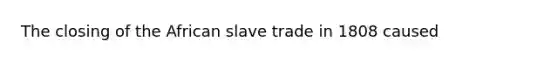 The closing of the African slave trade in 1808 caused