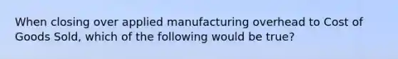 When closing over applied manufacturing overhead to Cost of Goods Sold, which of the following would be true?