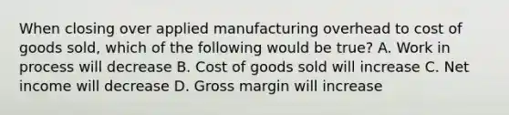 When closing over applied manufacturing overhead to cost of goods sold, which of the following would be true? A. Work in process will decrease B. Cost of goods sold will increase C. Net income will decrease D. Gross margin will increase