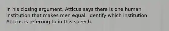 In his closing argument, Atticus says there is one human institution that makes men equal. Identify which institution Atticus is referring to in this speech.