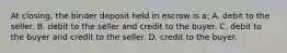 At closing, the binder deposit held in escrow is a: A. debit to the seller. B. debit to the seller and credit to the buyer. C. debit to the buyer and credit to the seller. D. credit to the buyer.