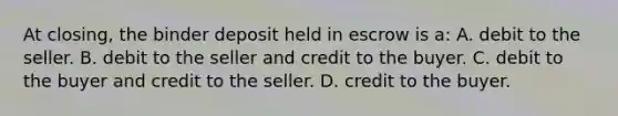 At closing, the binder deposit held in escrow is a: A. debit to the seller. B. debit to the seller and credit to the buyer. C. debit to the buyer and credit to the seller. D. credit to the buyer.