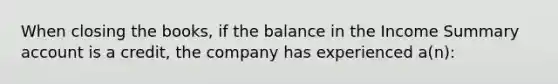 When closing the books, if the balance in the Income Summary account is a credit, the company has experienced a(n):