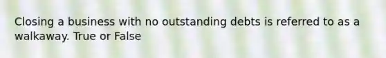 Closing a business with no outstanding debts is referred to as a walkaway. True or False