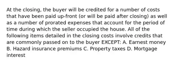 At the closing, the buyer will be credited for a number of costs that have been paid up-front (or will be paid after closing) as well as a number of prorated expenses that account for the period of time during which the seller occupied the house. All of the following items detailed in the closing costs involve credits that are commonly passed on to the buyer EXCEPT: A. Earnest money B. Hazard insurance premiums C. Property taxes D. Mortgage interest