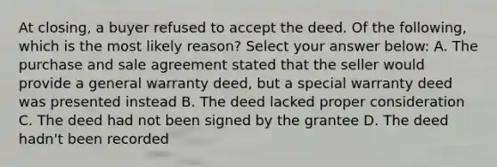 At closing, a buyer refused to accept the deed. Of the following, which is the most likely reason? Select your answer below: A. The purchase and sale agreement stated that the seller would provide a general warranty deed, but a special warranty deed was presented instead B. The deed lacked proper consideration C. The deed had not been signed by the grantee D. The deed hadn't been recorded