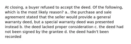 At closing, a buyer refused to accept the deed. Of the following, which is the most likely reason? a.. the purchase and sale agreement stated that the seller would provide a general warranty deed, but a special warranty deed was presented instead b. the deed lacked proper consideration c. the deed had not been signed by the grantee d. the deed hadn't been recorded