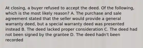 At closing, a buyer refused to accept the deed. Of the following, which is the most likely reason? A. The purchase and sale agreement stated that the seller would provide a general warranty deed, but a special warranty deed was presented instead B. The deed lacked proper consideration C. The deed had not been signed by the grantee D. The deed hadn't been recorded