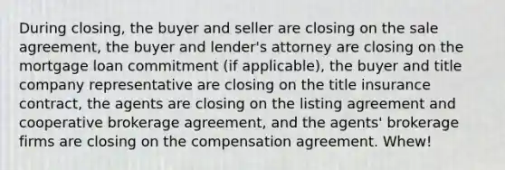 During closing, the buyer and seller are closing on the sale agreement, the buyer and lender's attorney are closing on the mortgage loan commitment (if applicable), the buyer and title company representative are closing on the title insurance contract, the agents are closing on the listing agreement and cooperative brokerage agreement, and the agents' brokerage firms are closing on the compensation agreement. Whew!