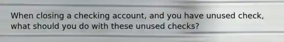 When closing a checking account, and you have unused check, what should you do with these unused checks?