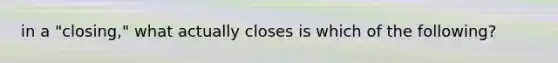 in a "closing," what actually closes is which of the following?