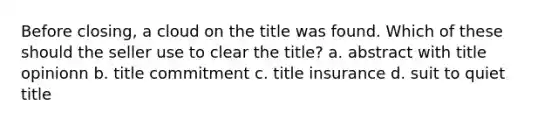 Before closing, a cloud on the title was found. Which of these should the seller use to clear the title? a. abstract with title opinionn b. title commitment c. title insurance d. suit to quiet title