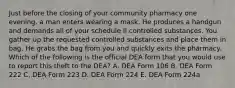 Just before the closing of your community pharmacy one evening, a man enters wearing a mask. He produces a handgun and demands all of your schedule II controlled substances. You gather up the requested controlled substances and place them in bag. He grabs the bag from you and quickly exits the pharmacy. Which of the following is the official DEA form that you would use to report this theft to the DEA? A. DEA Form 106 B. DEA Form 222 C. DEA Form 223 D. DEA Form 224 E. DEA Form 224a