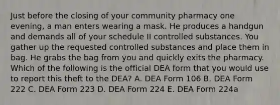 Just before the closing of your community pharmacy one evening, a man enters wearing a mask. He produces a handgun and demands all of your schedule II controlled substances. You gather up the requested controlled substances and place them in bag. He grabs the bag from you and quickly exits the pharmacy. Which of the following is the official DEA form that you would use to report this theft to the DEA? A. DEA Form 106 B. DEA Form 222 C. DEA Form 223 D. DEA Form 224 E. DEA Form 224a