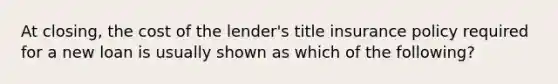 At closing, the cost of the lender's title insurance policy required for a new loan is usually shown as which of the following?