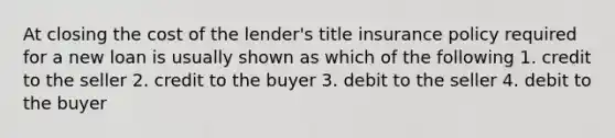 At closing the cost of the lender's title insurance policy required for a new loan is usually shown as which of the following 1. credit to the seller 2. credit to the buyer 3. debit to the seller 4. debit to the buyer