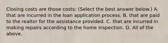 Closing costs are those​ costs: ​(Select the best answer​ below.) A. that are incurred in the loan application process. B. that are paid to the realtor for the assistance provided. C. that are incurred in making repairs according to the home inspection. D. All of the above.