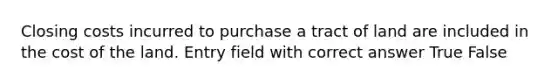 Closing costs incurred to purchase a tract of land are included in the cost of the land. Entry field with correct answer True False