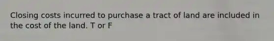 Closing costs incurred to purchase a tract of land are included in the cost of the land. T or F