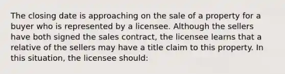 The closing date is approaching on the sale of a property for a buyer who is represented by a licensee. Although the sellers have both signed the sales contract, the licensee learns that a relative of the sellers may have a title claim to this property. In this situation, the licensee should: