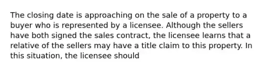 The closing date is approaching on the sale of a property to a buyer who is represented by a licensee. Although the sellers have both signed the sales contract, the licensee learns that a relative of the sellers may have a title claim to this property. In this situation, the licensee should