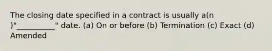 The closing date specified in a contract is usually a(n )"__________" date. (a) On or before (b) Termination (c) Exact (d) Amended