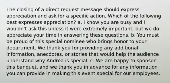 The closing of a direct request message should express appreciation and ask for a specific action. Which of the following best expresses appreciation? a. I know you are busy and I wouldn't ask this unless it were extremely important, but we do appreciate your time in answering these questions. b. You must be proud of this special nominee who brings honor to your department. We thank you for providing any additional information, anecdotes, or stories that would help the audience understand why Andrea is special. c. We are happy to sponsor this banquet, and we thank you in advance for any information you can provide in making this event special for our employees.