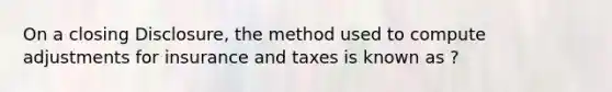 On a closing Disclosure, the method used to compute adjustments for insurance and taxes is known as ?