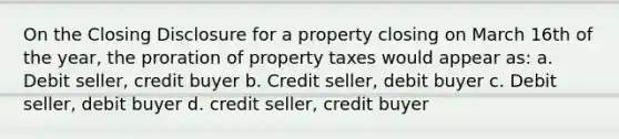 On the Closing Disclosure for a property closing on March 16th of the year, the proration of property taxes would appear as: a. Debit seller, credit buyer b. Credit seller, debit buyer c. Debit seller, debit buyer d. credit seller, credit buyer